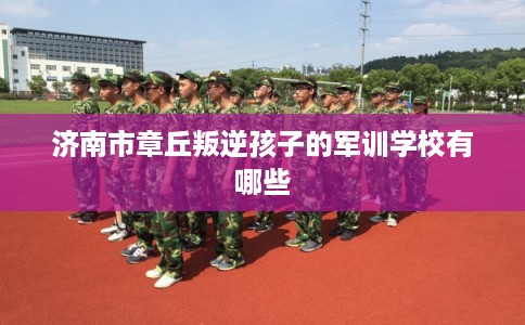 济南市章丘叛逆孩子的军训学校有哪些 济南市章丘叛逆孩子的军训学校有哪些