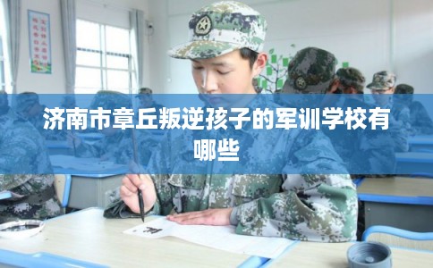 济南市章丘叛逆孩子的军训学校有哪些 济南市章丘叛逆孩子的军训学校有哪些