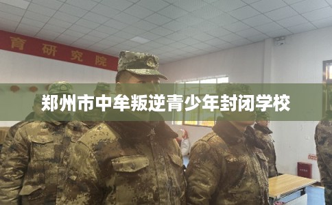 郑州市中牟叛逆青少年封闭学校 郑州市中牟叛逆青少年封闭学校
