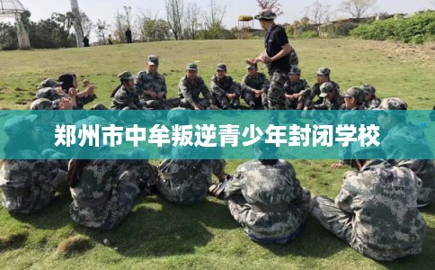 郑州市中牟叛逆青少年封闭学校 郑州市中牟叛逆青少年封闭学校