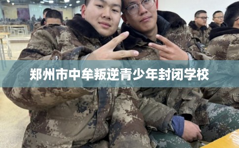 郑州市中牟叛逆青少年封闭学校 郑州市中牟叛逆青少年封闭学校