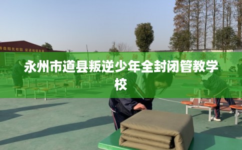永州市道县叛逆少年全封闭管教学校 永州市道县叛逆少年全封闭管教学校