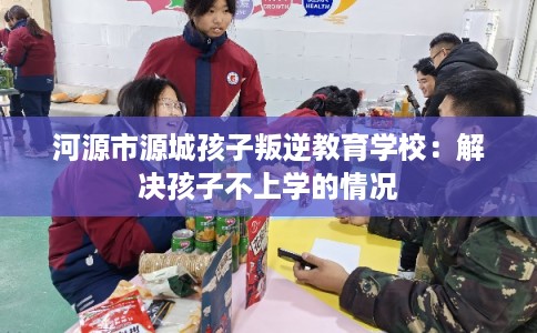 河源市源城孩子叛逆教育学校：解决孩子不上学的情况