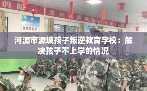 河源市源城孩子叛逆教育学校：解决孩子不上学的情况