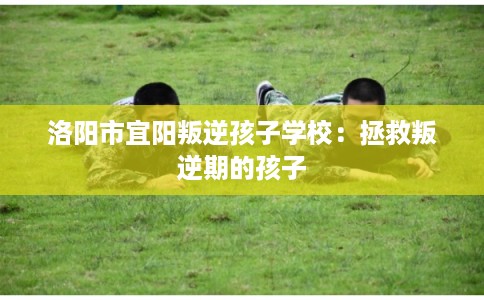 洛阳市宜阳叛逆孩子学校：拯救叛逆期的孩子