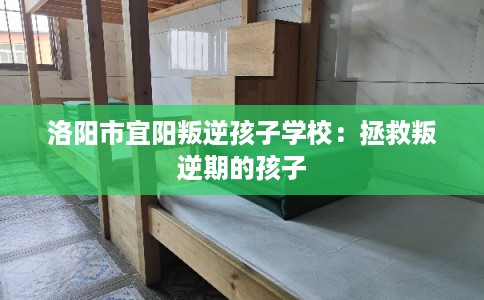 洛阳市宜阳叛逆孩子学校：拯救叛逆期的孩子