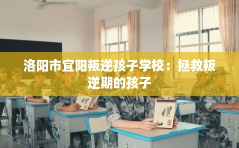 洛阳市宜阳叛逆孩子学校：拯救叛逆期的孩子