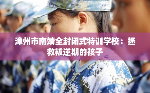 漳州市南靖全封闭式特训学校：拯救叛逆期的孩子