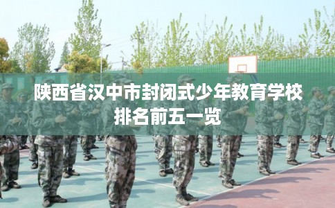 陕西省汉中市封闭式少年教育学校排名前五一览 陕西省汉中市封闭式少年教育学校排名前五一览
