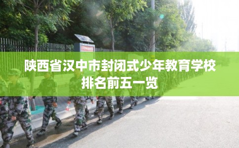 陕西省汉中市封闭式少年教育学校排名前五一览 陕西省汉中市封闭式少年教育学校排名前五一览
