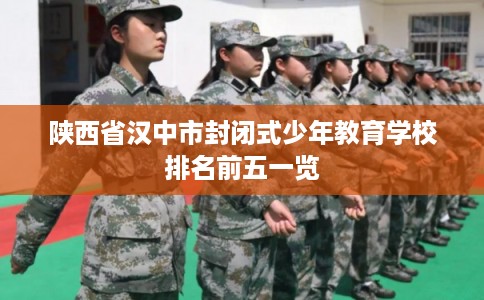 陕西省汉中市封闭式少年教育学校排名前五一览 陕西省汉中市封闭式少年教育学校排名前五一览