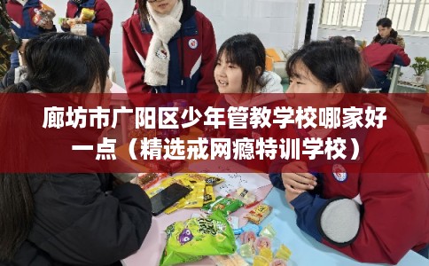 廊坊市广阳区少年管教学校哪家好一点(精选戒网瘾特训学校) 廊坊市广阳区少年管教学校哪家好一点(精选戒网瘾特训学校)
