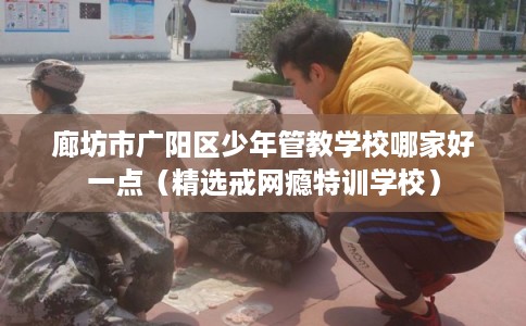 廊坊市广阳区少年管教学校哪家好一点(精选戒网瘾特训学校) 廊坊市广阳区少年管教学校哪家好一点(精选戒网瘾特训学校)