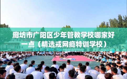 廊坊市广阳区少年管教学校哪家好一点(精选戒网瘾特训学校) 廊坊市广阳区少年管教学校哪家好一点(精选戒网瘾特训学校)