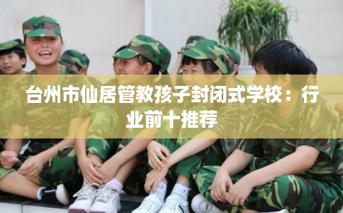 台州市仙居管教孩子封闭式学校:行业前十推荐 台州市仙居管教孩子封闭式学校:行业前十推荐