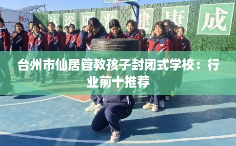 台州市仙居管教孩子封闭式学校:行业前十推荐 台州市仙居管教孩子封闭式学校:行业前十推荐