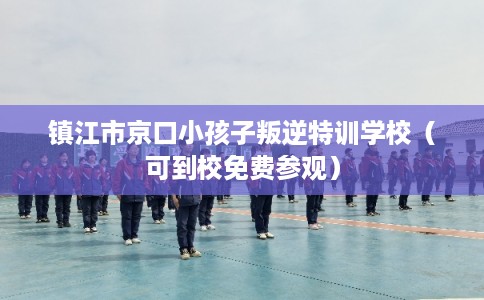 镇江市京口小孩子叛逆特训学校（可到校免费参观）