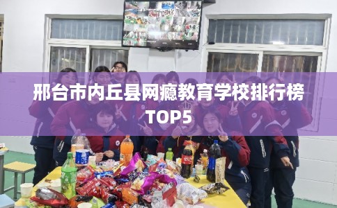 邢台市内丘县网瘾教育学校排行榜TOP5 邢台市内丘县网瘾教育学校排行榜TOP5