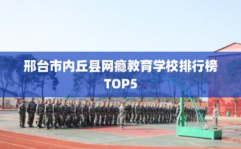 邢台市内丘县网瘾教育学校排行榜TOP5 邢台市内丘县网瘾教育学校排行榜TOP5