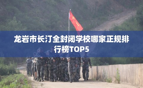龙岩市长汀全封闭学校哪家正规排行榜TOP5 龙岩市长汀全封闭学校哪家正规排行榜TOP5