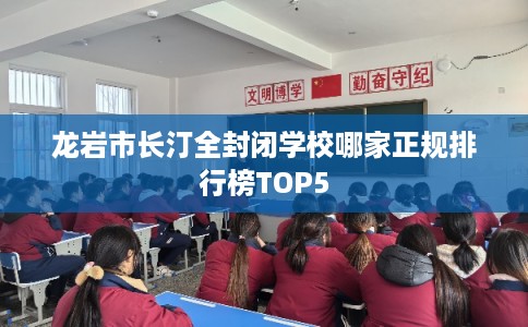 龙岩市长汀全封闭学校哪家正规排行榜TOP5 龙岩市长汀全封闭学校哪家正规排行榜TOP5