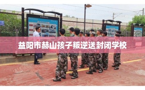 益阳市赫山孩子叛逆送封闭学校