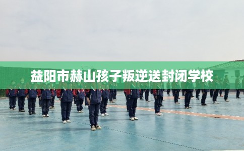 益阳市赫山孩子叛逆送封闭学校