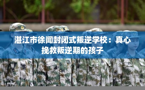 湛江市徐闻封闭式叛逆学校：真心挽救叛逆期的孩子