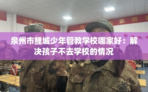 泉州市鲤城少年管教学校哪家好：解决孩子不去学校的情况