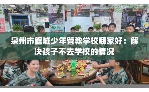 泉州市鲤城少年管教学校哪家好：解决孩子不去学校的情况