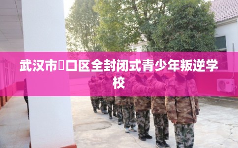 武汉市硚口区全封闭式青少年叛逆学校