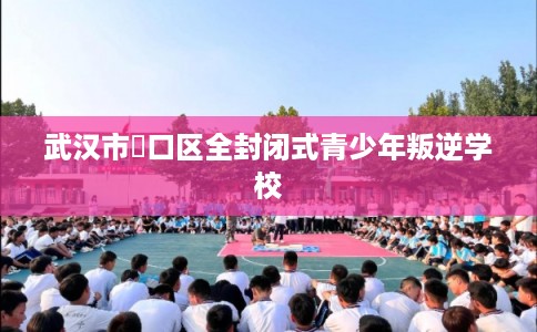 武汉市硚口区全封闭式青少年叛逆学校