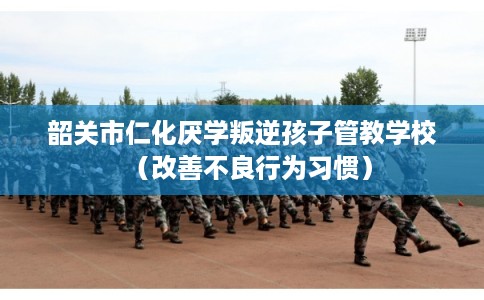 韶关市仁化厌学叛逆孩子管教学校（改善不良行为习惯）