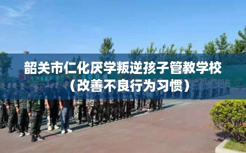 韶关市仁化厌学叛逆孩子管教学校（改善不良行为习惯）