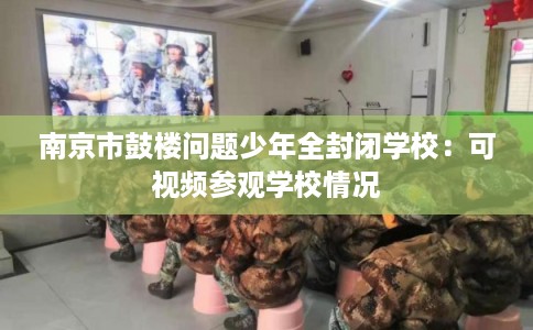 南京市鼓楼问题少年全封闭学校：可视频参观学校情况