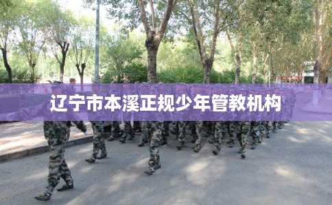 辽宁市本溪正规少年管教机构 辽宁市本溪正规少年管教机构