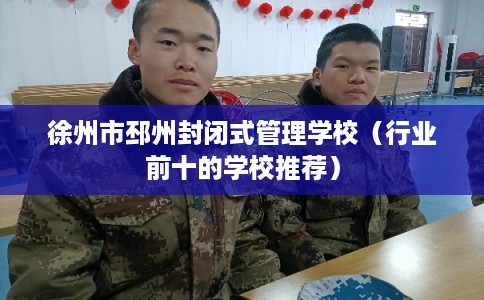 徐州市邳州封闭式管理学校（行业前十的学校推荐）