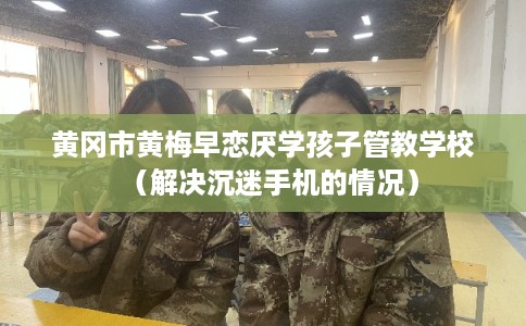 黄冈市黄梅早恋厌学孩子管教学校（解决沉迷手机的情况）