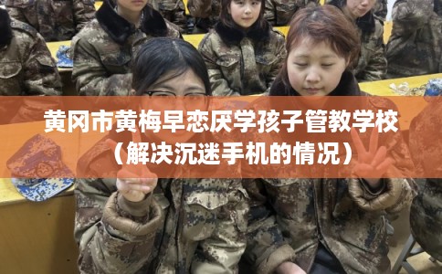 黄冈市黄梅早恋厌学孩子管教学校（解决沉迷手机的情况）