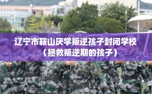 辽宁市鞍山厌学叛逆孩子封闭学校（拯救叛逆期的孩子）