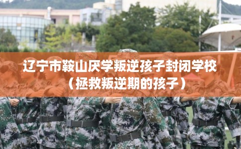 辽宁市鞍山厌学叛逆孩子封闭学校（拯救叛逆期的孩子）