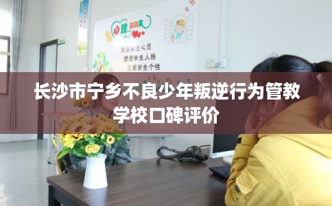 长沙市宁乡不良少年叛逆行为管教学校口碑评价