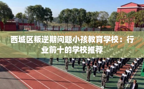 西城区叛逆期问题小孩教育学校:行业前十的学校推荐 西城区叛逆期问题小孩教育学校:行业前十的学校推荐