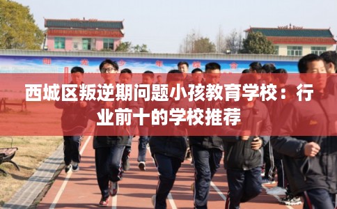 西城区叛逆期问题小孩教育学校:行业前十的学校推荐 西城区叛逆期问题小孩教育学校:行业前十的学校推荐