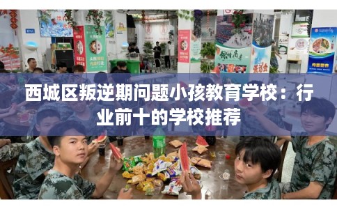 西城区叛逆期问题小孩教育学校:行业前十的学校推荐 西城区叛逆期问题小孩教育学校:行业前十的学校推荐