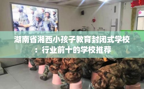 湖南省湘西小孩子教育封闭式学校：行业前十的学校推荐