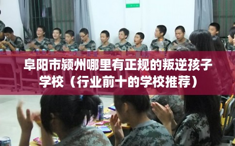 阜阳市颍州哪里有正规的叛逆孩子学校（行业前十的学校推荐）