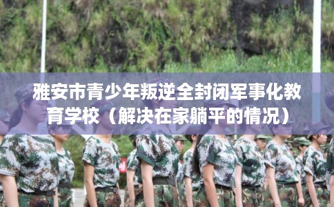 雅安市青少年叛逆全封闭军事化教育学校(解决在家躺平的情况) 雅安市青少年叛逆全封闭军事化教育学校(解决在家躺平的情况)