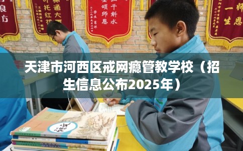 天津市河西区戒网瘾管教学校(招生信息公布2025年) 天津市河西区戒网瘾管教学校(招生信息公布2025年)