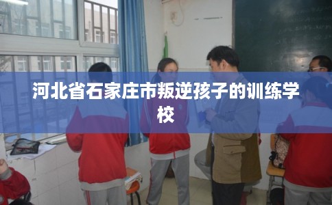 河北省石家庄市叛逆孩子的训练学校
